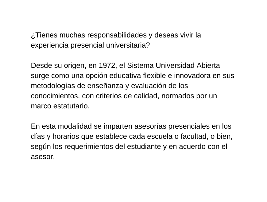 Tienes muchas responsabilidades y deseas vivir la experiencia presencial universitaria Desde su origen en 1972 el Sistema Universidad Abierta surge como una opción educativa flexible e innovadora en sus metodologías de enseñanza y evaluación de los conocimientos con criterios de calidad normados por un marco estatutario En esta modalidad se imparten asesorías presenciales en los días y horarios que establece cada escuela o facultad o bien según los requerimientos del estudiante y en acuerdo con el asesor