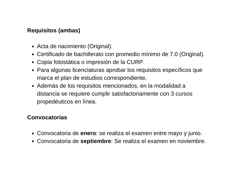 Requisitos ambas Acta de nacimiento Original Certificado de bachillerato con promedio mínimo de 7 0 Original Copia fotostática o impresión de la CURP Para algunas licenciaturas aprobar los requisitos específicos que marca el plan de estudios correspondiente Además de los requisitos mencionados en la modalidad a distancia se requiere cumplir satisfactoriamente con 3 cursos propedéuticos en línea Convocatorias Convocatoria de enero se realiza el examen entre mayo y junio Convocatoria de septiembre Se realiza el examen en noviembre